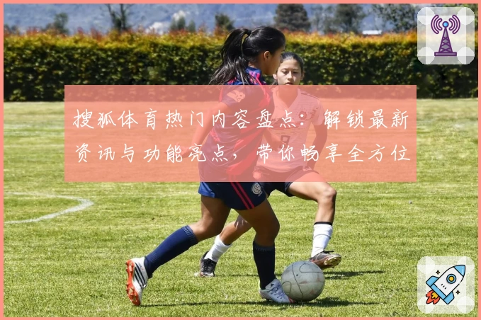 搜狐体育热门内容盘点：解锁最新资讯与功能亮点，带你畅享全方位赛事体验
