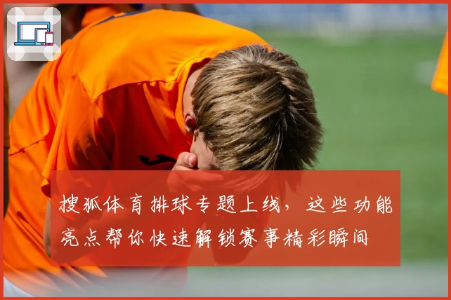 搜狐体育排球专题上线，这些功能亮点帮你快速解锁赛事精彩瞬间