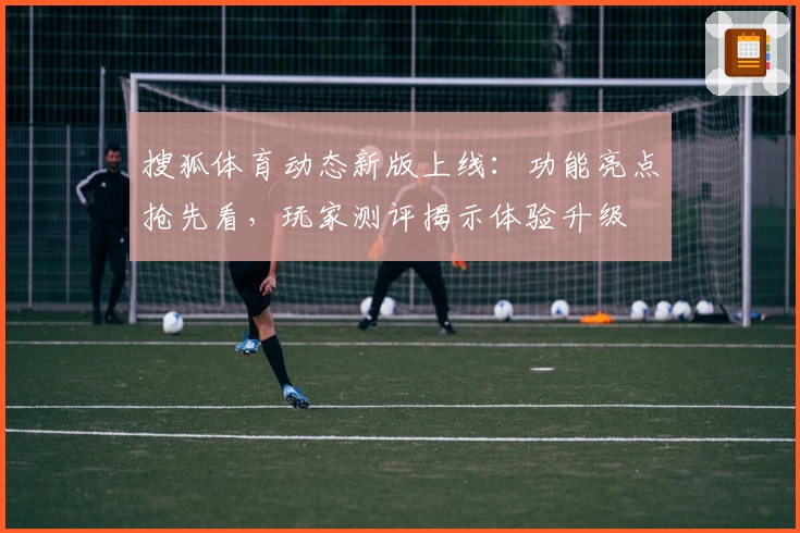 搜狐体育动态新版上线：功能亮点抢先看，玩家测评揭示体验升级