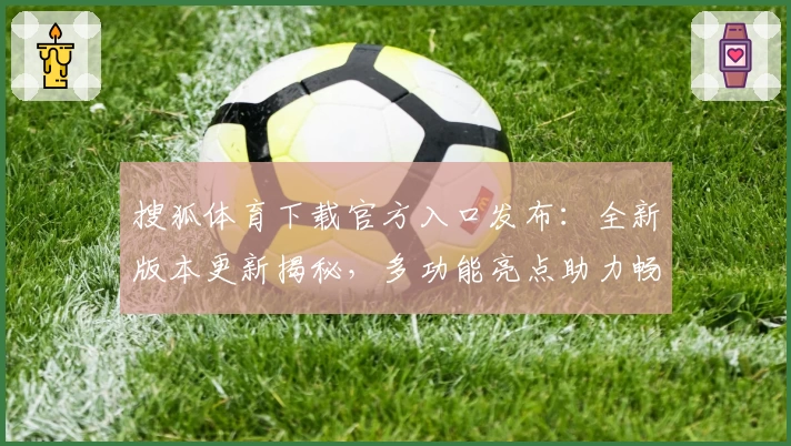 搜狐体育下载官方入口发布：全新版本更新揭秘，多功能亮点助力畅享赛事体验