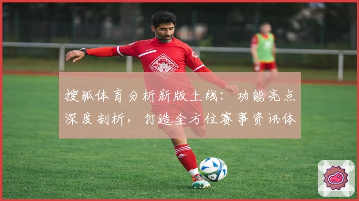 搜狐体育分析新版上线：功能亮点深度剖析，打造全方位赛事资讯体验