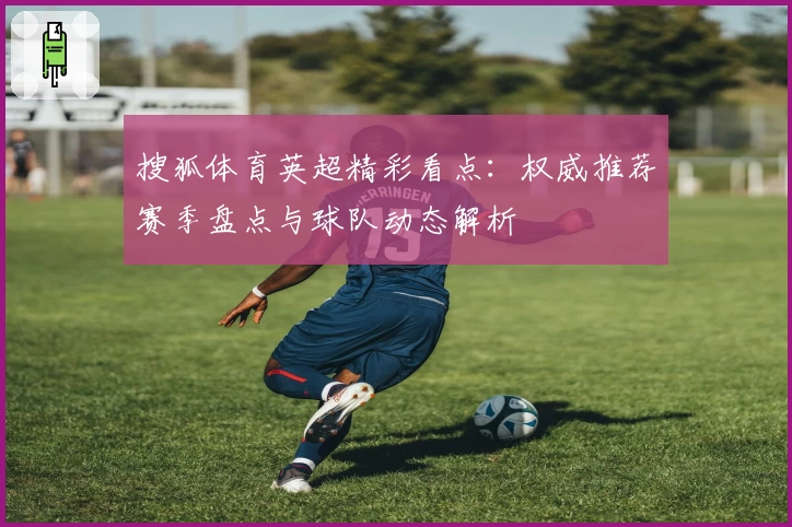 搜狐体育英超精彩看点：权威推荐赛季盘点与球队动态解析