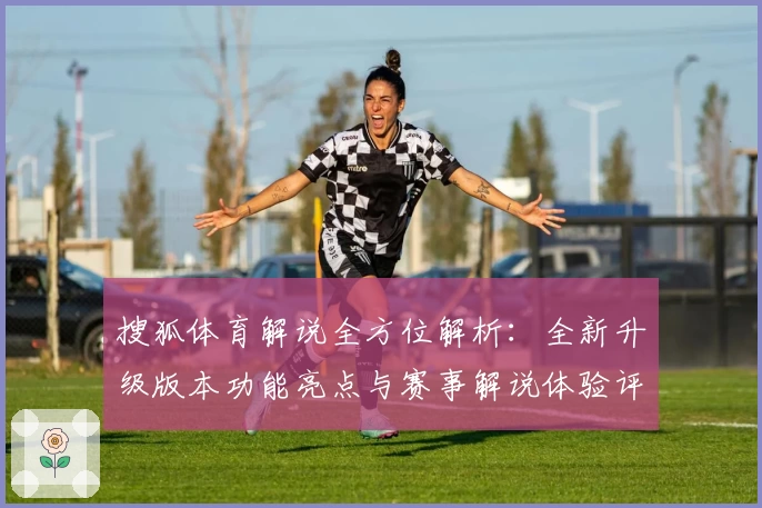 搜狐体育解说全方位解析：全新升级版本功能亮点与赛事解说体验评测