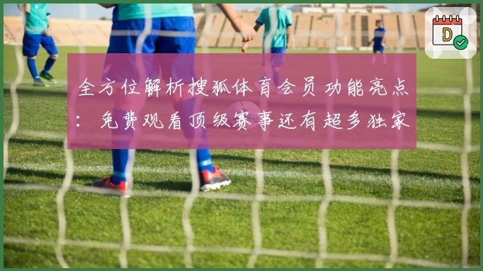 全方位解析搜狐体育会员功能亮点：免费观看顶级赛事还有超多独家福利