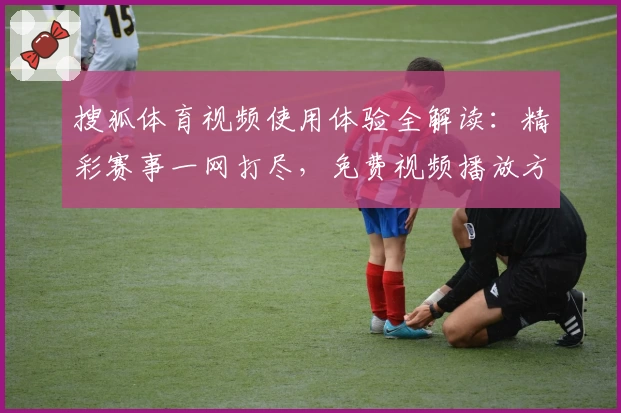 搜狐体育视频使用体验全解读：精彩赛事一网打尽，免费视频播放方法详解