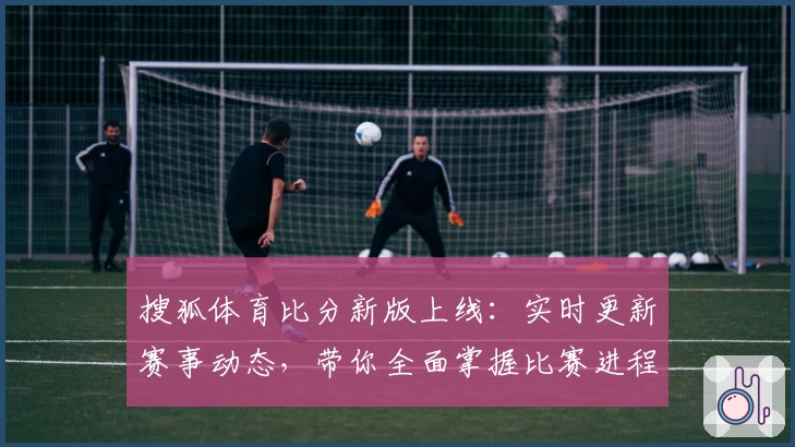 搜狐体育比分新版上线：实时更新赛事动态，带你全面掌握比赛进程与精彩瞬间
