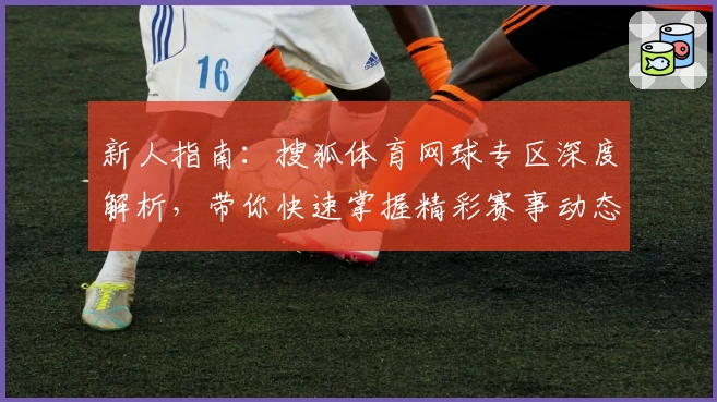 新人指南：搜狐体育网球专区深度解析，带你快速掌握精彩赛事动态与热点资讯