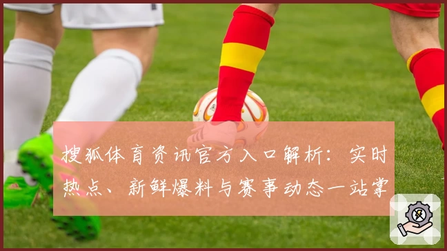 搜狐体育资讯官方入口解析:实时热点、新鲜爆料与赛事动态一站掌握