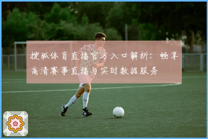 搜狐体育直播官方入口解析：畅享高清赛事直播与实时数据服务