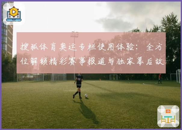 搜狐体育奥运专栏使用体验：全方位解锁精彩赛事报道与独家幕后故事