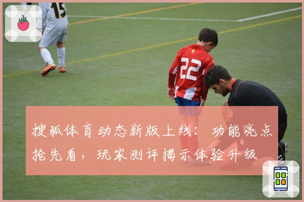 搜狐体育动态新版上线：功能亮点抢先看，玩家测评揭示体验升级