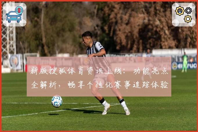 新版搜狐体育资讯上线：功能亮点全解析，畅享个性化赛事追踪体验