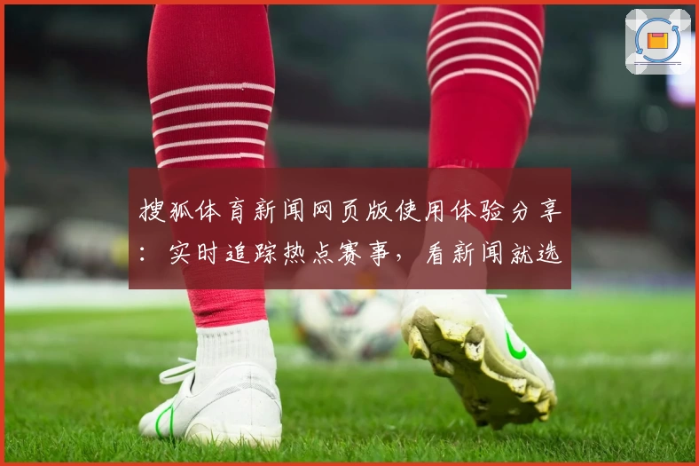 搜狐体育新闻网页版使用体验分享：实时追踪热点赛事，看新闻就选权威大平台
