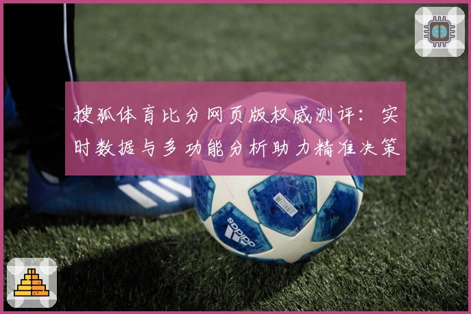 搜狐体育比分网页版权威测评：实时数据与多功能分析助力精准决策