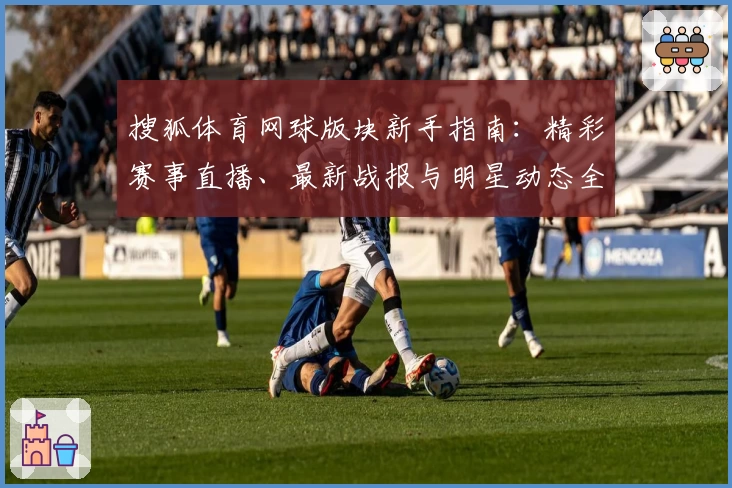 搜狐体育网球版块新手指南：精彩赛事直播、最新战报与明星动态全解析